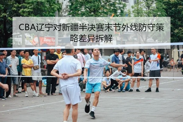 CBA辽宁对新疆半决赛末节外线防守策略差异拆解